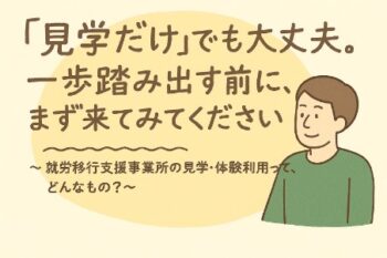 「見学だけ」でも大丈夫。一歩踏み出す前に、まず来てみてください。〜 就労移行支援事業所の見学・体験利用って、どんなもの？ 〜のイメージ画像